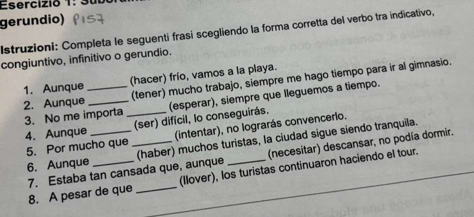 Esercizió 1: 
gerundio) 
Istruzioni: Completa le seguenti frasi scegliendo la forma corretta del verbo tra indicativo, 
congiuntivo, infinitivo o gerundio. 
1. Aunque (hacer) frío, vamos a la playa. 
2. Aunque_ _(tener) mucho trabajo, siempre me hago tiempo para ir al gimnasio. 
3. No me importa _(esperar), siempre que lleguemos a tiempo. 
4. Aunque _(ser) difícil, lo conseguirás. 
5. Por mucho que _(intentar), no lograrás convencerlo. 
6. Aunque _(haber) muchos turistas, la ciudad sigue siendo tranquila. 
7. Estaba tan cansada que, aunque (necesitar) descansar, no podía dormir. 
8. A pesar de que _(Ilover), los turistas continuaron haciendo el tour.