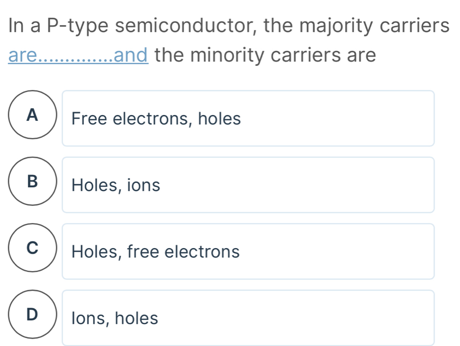 In a P -type semiconductor, the majority carriers
are. ..............and the minority carriers are
A ) Free electrons, holes
B Holes, ions
C ) Holes, free electrons
D Ions, holes