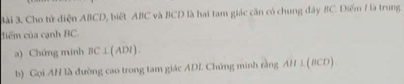 3ài 3. Cho tử diện ABCD, biết ABC và BCD là hai tam giác cần có chung đảy BC. Diểm 1 là trung 
điểm của cạnh BC. 
a) Chứng minh BC⊥ (ADI). 
b) Gọi AH là đường cao trong tam giác ADI. Chứng minh rằng AH ⊥. (BCD)