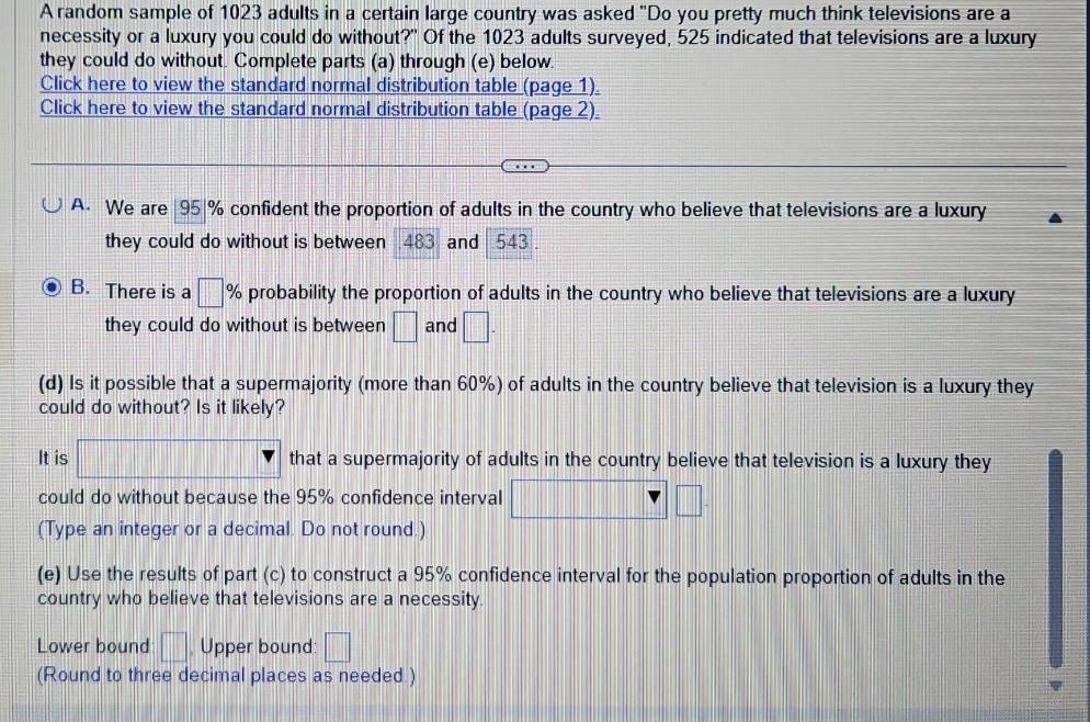 A random sample of 1023 adults in a certain large country was asked "Do you pretty much think televisions are a 
necessity or a luxury you could do without?" Of the 1023 adults surveyed, 525 indicated that televisions are a luxury 
they could do without. Complete parts (a) through (e) below. 
Click here to view the standard normal distribution table (page 1). 
Click here to view the standard normal distribution table (page 2) 
A. We are | 95|% confident the proportion of adults in the country who believe that televisions are a luxury 
they could do without is between 483 and 543
B. There is a □ % probability the proportion of adults in the country who believe that televisions are a luxury 
they could do without is between □ and □. 
(d) Is it possible that a supermajority (more than 60%) of adults in the country believe that television is a luxury they 
could do without? Is it likely? 
It is □ ? that a supermajority of adults in the country believe that television is a luxury they 
could do without because the 95% confidence interval x_x=1+|_x=2| □ 
(Type an integer or a decimal. Do not round.) 
(e) Use the results of part (c) to construct a 95% confidence interval for the population proportion of adults in the 
country who believe that televisions are a necessity. 
Lower bound □ Upper bound: □ 
(Round to three decimal places as needed )