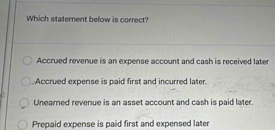 Which statement below is correct?
Accrued revenue is an expense account and cash is received later
Accrued expense is paid first and incurred later.
Unearned revenue is an asset account and cash is paid later.
Prepaid expense is paid first and expensed later