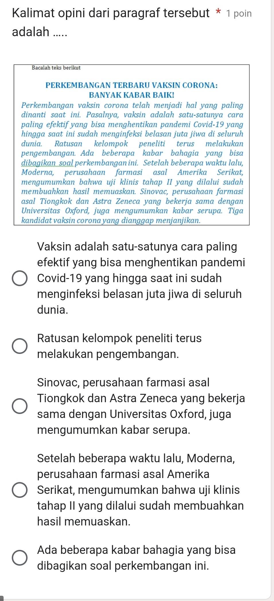 Kalimat opini dari paragraf tersebut * 1 poin
adalah .....
Bacalah teks berikut
PERKEMBANGAN TERBARU VAKSIN CORONA:
BANYAK KABAR BAIK!
Perkembangan vaksin corona telah menjadi hal yang paling
dinanti saat ini. Pasalnya, vaksin adalah satu-satunya cara
paling efektif yang bisa menghentikan pandemi Covid-19 yang
hingga saat ini sudah menginfeksi belasan juta jiwa di seluruh
dunia. Ratusan kelompok peneliti terus melakukan
pengembangan. Ada beberapa kabar bahagia yang bisa
dibagikan soal perkembangan ini. Setelah beberapa waktu lalu,
Moderna, perusahaan farmasi asal Amerika Serikat,
mengumumkan bahwa uji klinis tahap II yang dilalui sudah
membuahkan hasil memuaskan. Sinovac, perusahaan farmasi
asal Tiongkok dan Astra Zeneca yang bekerja sama dengan
Universitas Oxford, juga mengumumkan kabar serupa. Tiga
kandidat vaksin corona yang dianggap menjanjikan.
Vaksin adalah satu-satunya cara paling
efektif yang bisa menghentikan pandemi
Covid-19 yang hingga saat ini sudah
menginfeksi belasan juta jiwa di seluruh
dunia.
Ratusan kelompok peneliti terus
melakukan pengembangan.
Sinovac, perusahaan farmasi asal
Tiongkok dan Astra Zeneca yang bekerja
sama dengan Universitas Oxford, juga
mengumumkan kabar serupa.
Setelah beberapa waktu lalu, Moderna,
perusahaan farmasi asal Amerika
Serikat, mengumumkan bahwa uji klinis
tahap II yang dilalui sudah membuahkan
hasil memuaskan.
Ada beberapa kabar bahagia yang bisa
dibagikan soal perkembangan ini.