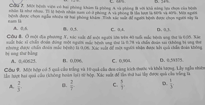 C. 68%. D. 24%.
Cầu 7. Một bệnh viện có hai phòng khám là phòng A và phòng B với khả năng lựa chọn của bệnh
nhân là như nhau. Tỉ lệ bệnh nhân nam có ở phòng A và phòng B lần lượt là 60% và 40%. Một người
bệnh được chọn ngẫu nhiêu từ hai phòng khám .Tính xác suất để người bệnh được chọn người này là
nam là
A. 0, 6. B. 0, 5. C. 0, 4. D. 0,3.
Câu 8. Ở một địa phương X, xác suất để một người lớn trên 40 tuổi mắc bệnh ung thư là 0,05. Xác
suất bác sĩ chẩn đoán dúng một người mắc bệnh ung thư là 0,78 và chẩn doán sai (không bị ung thư
nhưng được chẩn đoán mắc bệnh) là 0,06. Xác suất để một người nhận được kết quả chẩn đoán không
bị ung thư bằng
A. 0,40625. B. 0,096. C. 0,904. D. 0,59375.
Câu 9. Một hộp có 5 quả cầu trắng và 10 quả cầu đen cùng kích thước và khối lượng. Lầy ngẫu nhiên
lần lượt hai quả cầu (không hoàn lại) từ hộp. Xác suất để lần thứ hai lấy được quả cầu trắng là
A.  2/3 . B.  2/7 . C.  5/7 . D.  1/3 .