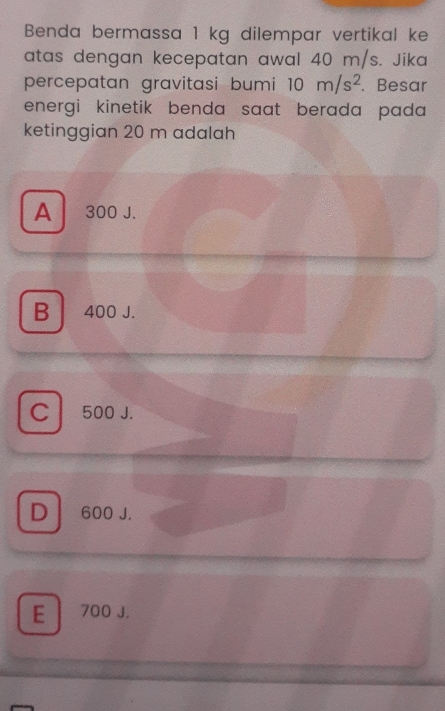 Benda bermassa 1 kg dilempar vertikal ke
atas dengan kecepatan awal 40 m/s. Jika
percepatan gravitasi bumi 10m/s^2. Besar
energi kinetik benda saat berada pada 
ketinggian 20 m adalah
A 300 J.
B 400 J.
C 500 J.
D 600 J.
E 700 J.