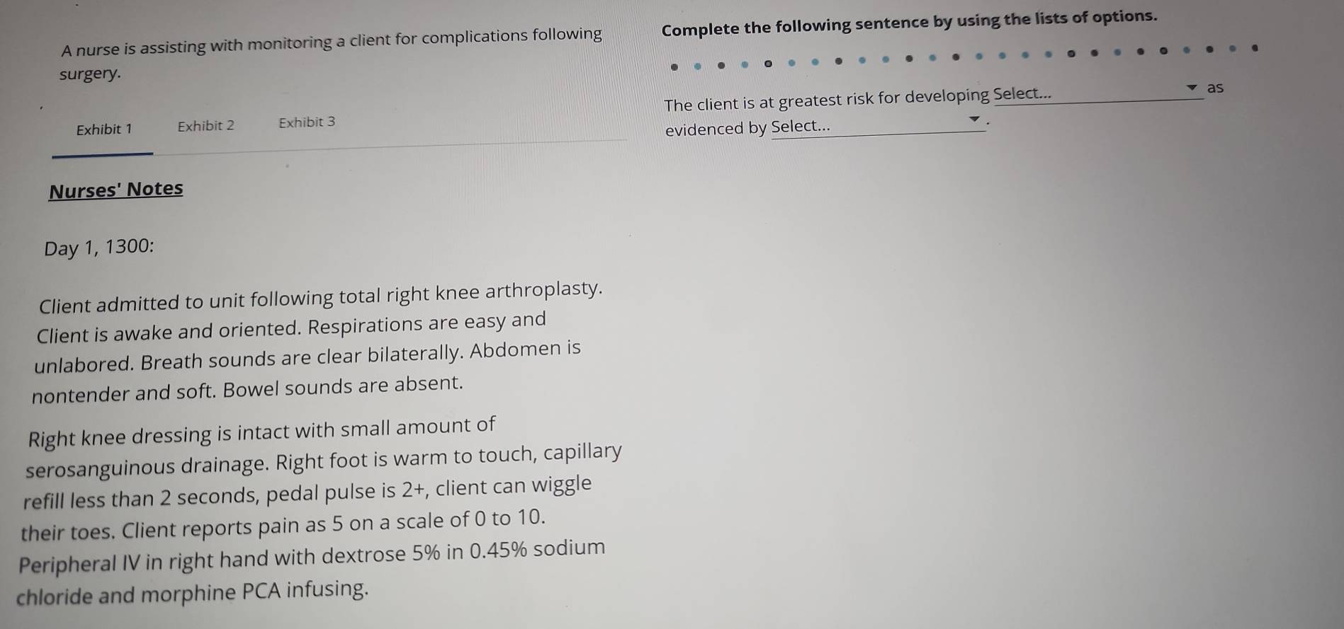 A nurse is assisting with monitoring a client for complications following Complete the following sentence by using the lists of options. 
surgery. 
Exhibit 1 Exhibit 2 Exhibit 3 The client is at greatest risk for developing Select... 
as 
evidenced by Select... 
. 
Nurses' Notes 
Day 1, 1300 : 
Client admitted to unit following total right knee arthroplasty. 
Client is awake and oriented. Respirations are easy and 
unlabored. Breath sounds are clear bilaterally. Abdomen is 
nontender and soft. Bowel sounds are absent. 
Right knee dressing is intact with small amount of 
serosanguinous drainage. Right foot is warm to touch, capillary 
refill less than 2 seconds, pedal pulse is 2+, client can wiggle 
their toes. Client reports pain as 5 on a scale of 0 to 10. 
Peripheral IV in right hand with dextrose 5% in 0.45% sodium 
chloride and morphine PCA infusing.