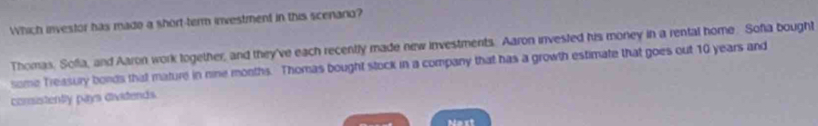 Which investor has mado a short-term investment in this scenario?
Thomas. Sofia, and Aaron work logether, and they've each recently made new investments. Aaron invested his money in a rental home. Sofia bought
some Treasury bonds that mature in nine months. Thomas bought stock in a company that has a growth estimate that goes out 10 years and
comistently pays divitends.
Nest