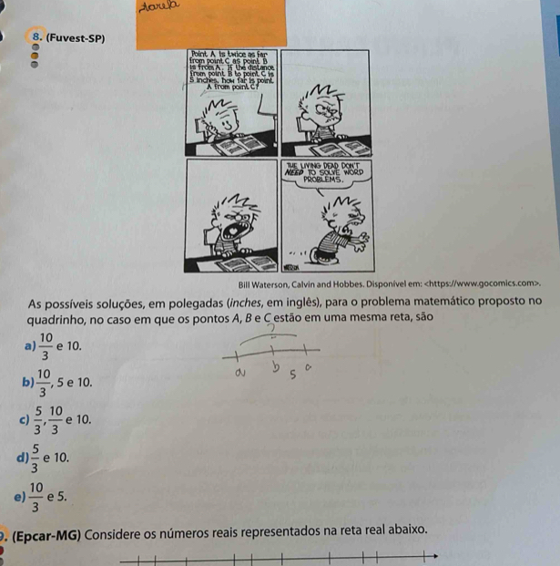 (Fuvest-SP)
nível em:.
As possíveis soluções, em polegadas (inches, eema matemático proposto no
quadrinho, no caso em que os pontos A, B e C estão em uma mesma reta, são
a)  10/3  e 10.
b)  10/3  , 5 e 10.
c)  5/3 ,  10/3  e 10.
d)  5/3  e 10.
e)  10/3  e 5.
9. (Epcar-MG) Considere os números reais representados na reta real abaixo.