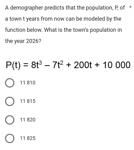 A demographer predicts that the population, P of *
a town t years from now can be modeled by the
function below. What is the town's population in
the year 2026?
P(t)=8t^3-7t^2+200t+10000.
11 810
11 815
11 820
11 825