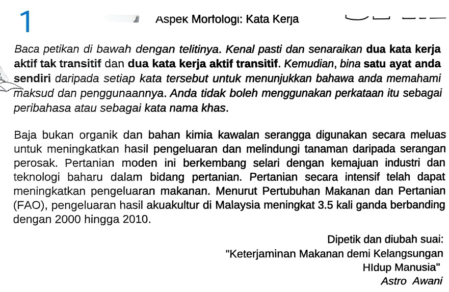 Aspek Morfologi: Kata Kerja 
Baca petikan di bawah dengan telitinya. Kenal pasti dan senaraikan dua kata kerja 
aktif tak transitif dan dua kata kerja aktif transitif. Kemudian, bina satu ayat anda 
sendiri daripada setiap kata tersebut untuk menunjukkan bahawa anda memahami 
maksud dan penggunaannya. Anda tidak boleh menggunakan perkataan itu sebagai 
peribahasa atau sebagai kata nama khas. 
Baja bukan organik dan bahan kimia kawalan serangga digunakan secara meluas 
untuk meningkatkan hasil pengeluaran dan melindungi tanaman daripada serangan 
perosak. Pertanian moden ini berkembang selari dengan kemajuan industri dan 
teknologi baharu dalam bidang pertanian. Pertanian secara intensif telah dapat 
meningkatkan pengeluaran makanan. Menurut Pertubuhan Makanan dan Pertanian 
(FAO), pengeluaran hasil akuakultur di Malaysia meningkat 3.5 kali ganda berbanding 
dengan 2000 hingga 2010. 
Dipetik dan diubah suai: 
''Keterjaminan Makanan demi Kelangsungan 
Hldup Manusia'' 
Astro Awani