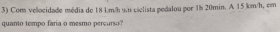 Com velocidade média de 18 km/h um cielista pedalou por 1h 20min. A 15 km/h, em 
quanto tempo faria o mesmo percurso?