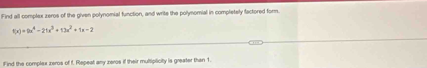 Find all complex zeros of the given polynomial function, and write the polynomial in completely factored form.
f(x)=9x^4-21x^3+13x^2+1x-2
Find the complex zeros of f. Repeat any zeros if their multiplicity is greater than 1.