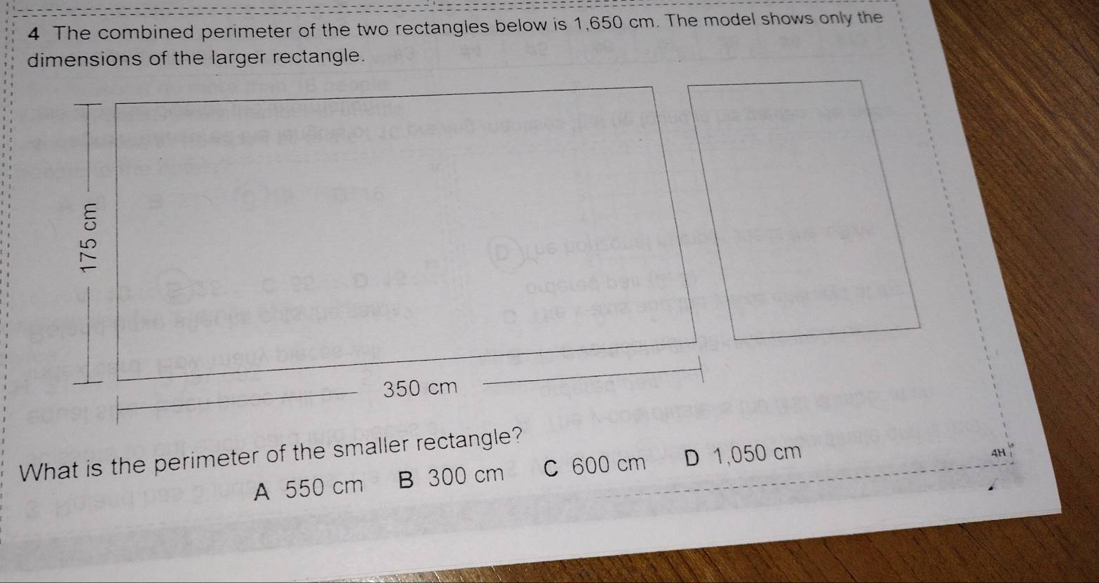 The combined perimeter of the two rectangles below is 1,650 cm. The model shows only the
dimensions of the larger rectangle.
350 cm
What is the perimeter of the smaller rectangle?
A 550 cm B 300 cm C 600 cm D 1,050 cm
4H