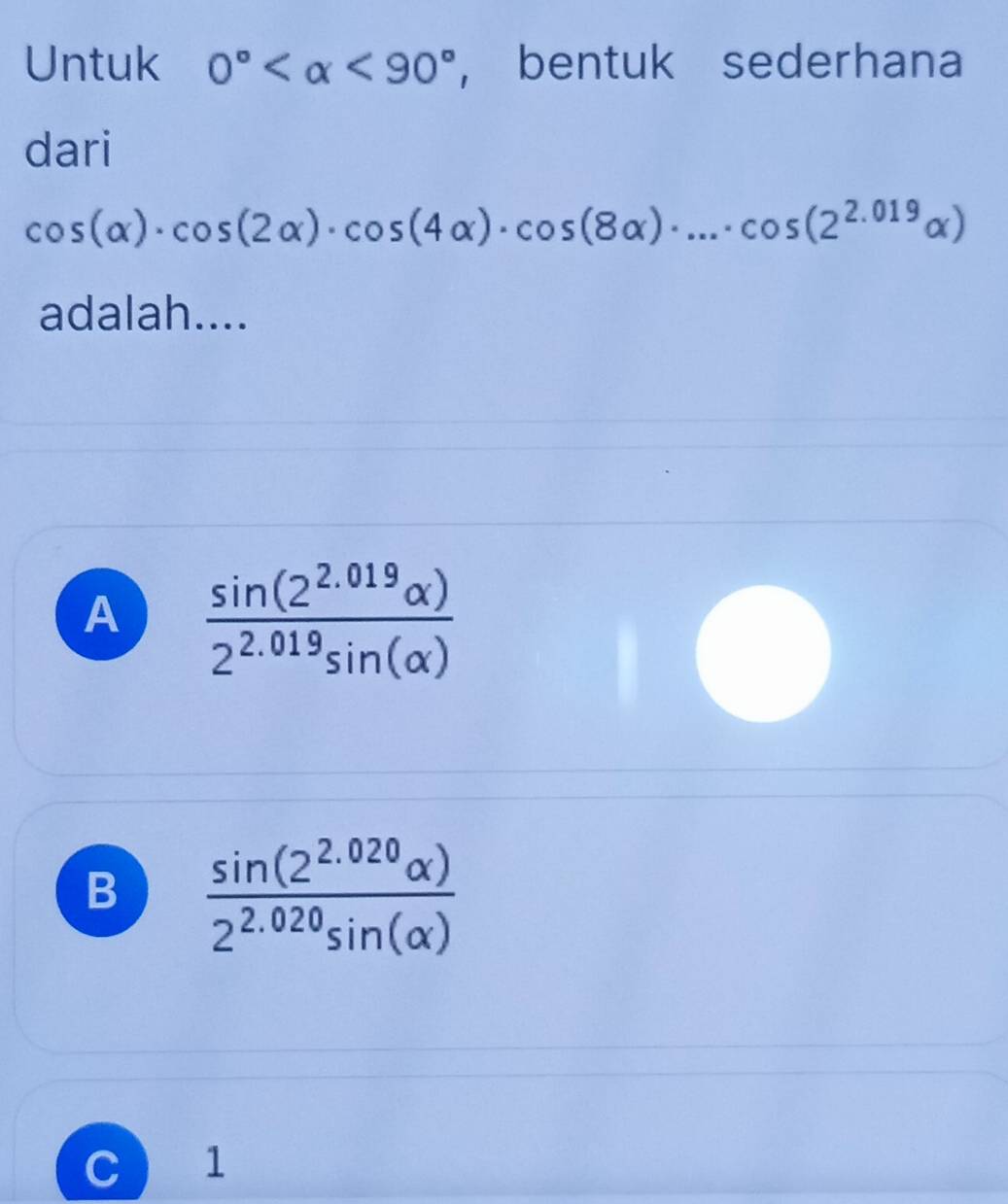 Untuk 0° <90° , bentuk sederhana
dari
cos (alpha )· cos (2alpha )· cos (4alpha )· cos (8alpha )· ...· cos (2^(2.019)alpha )
adalah....
A  (sin (2^(2.019)alpha ))/2^(2.019)sin (alpha ) 
B  (sin (2^(2.020)alpha ))/2^(2.020)sin (alpha ) 
C  1