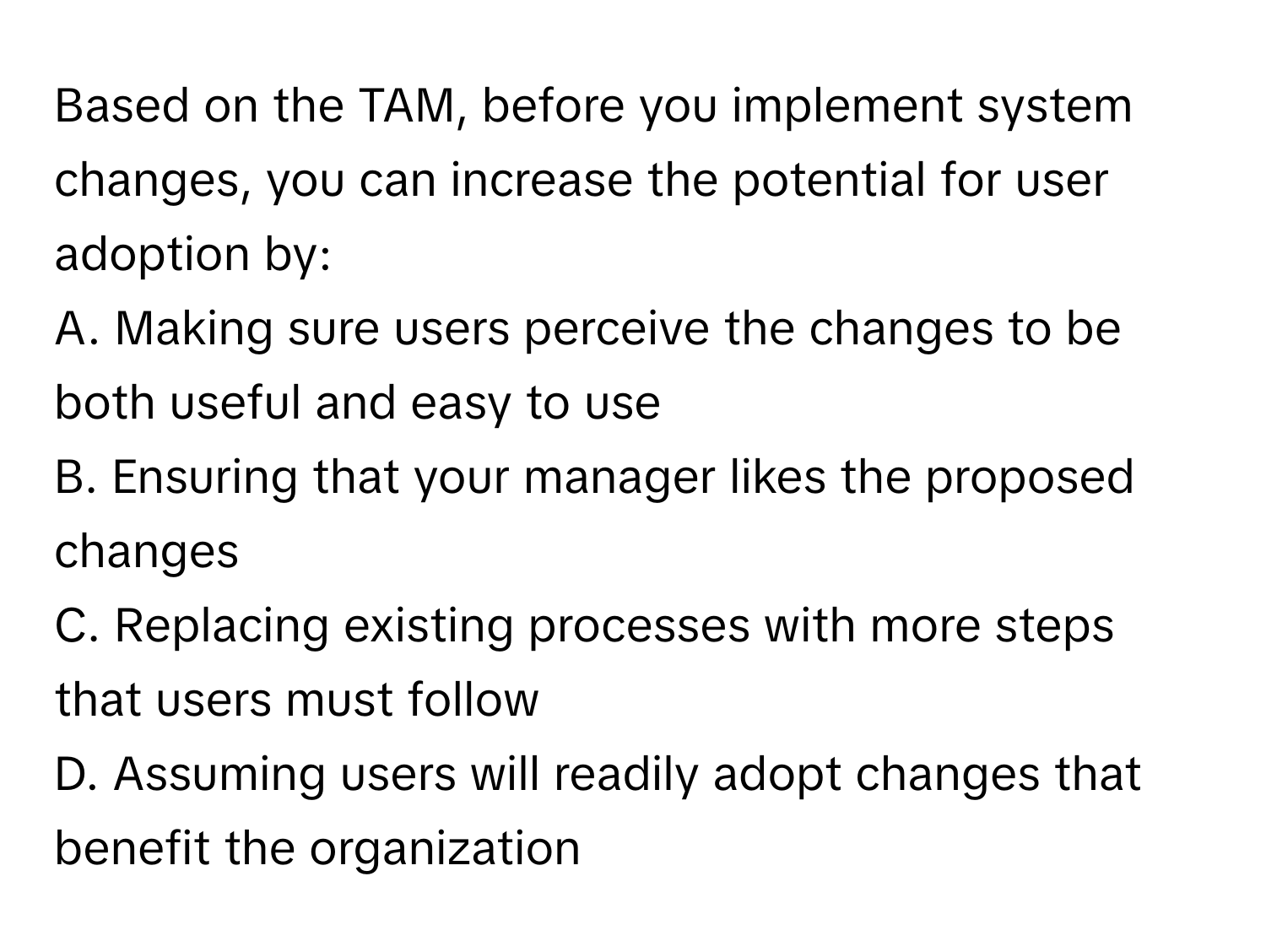 Based on the TAM, before you implement system changes, you can increase the potential for user adoption by:

A. Making sure users perceive the changes to be both useful and easy to use
B. Ensuring that your manager likes the proposed changes
C. Replacing existing processes with more steps that users must follow
D. Assuming users will readily adopt changes that benefit the organization