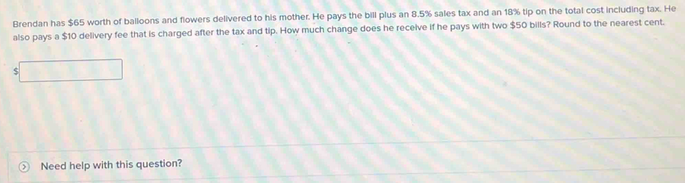 Brendan has $65 worth of balloons and flowers delivered to his mother. He pays the bill plus an 8.5% sales tax and an 18% tip on the total cost including tax. He 
also pays a $10 delivery fee that is charged after the tax and tip. How much change does he receive if he pays with two $50 bills? Round to the nearest cent. 
ς 
Need help with this question?