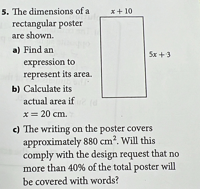 The dimensions of a
rectangular poster
are shown.
a) Find an
expression to
represent its area.
b) Calculate its
actual area if
x=20cm.
c) The writing on the poster covers
approximately 880cm^2. Will this
comply with the design request that no
more than 40% of the total poster will
be covered with words?