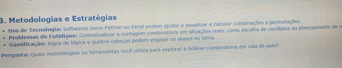 Metodologias e Estratégias 
Uso de Tecnologia: Softwares como Python ou Excel podem ajudar a visualizar e calcular combinações e permutações. 
Problemas do Cotidiano: Contextualizar a contagem combinatória em situações reais, como escolha de cardápios ou planejamento de na 
Gamificação: Jogos de lógica e quebra-cabeças podem engajar os alunos no tema. 
Pergunta: Quais metodologias ou ferramentas você utiliza para explorar a Análise Combinatória em sala de aula?