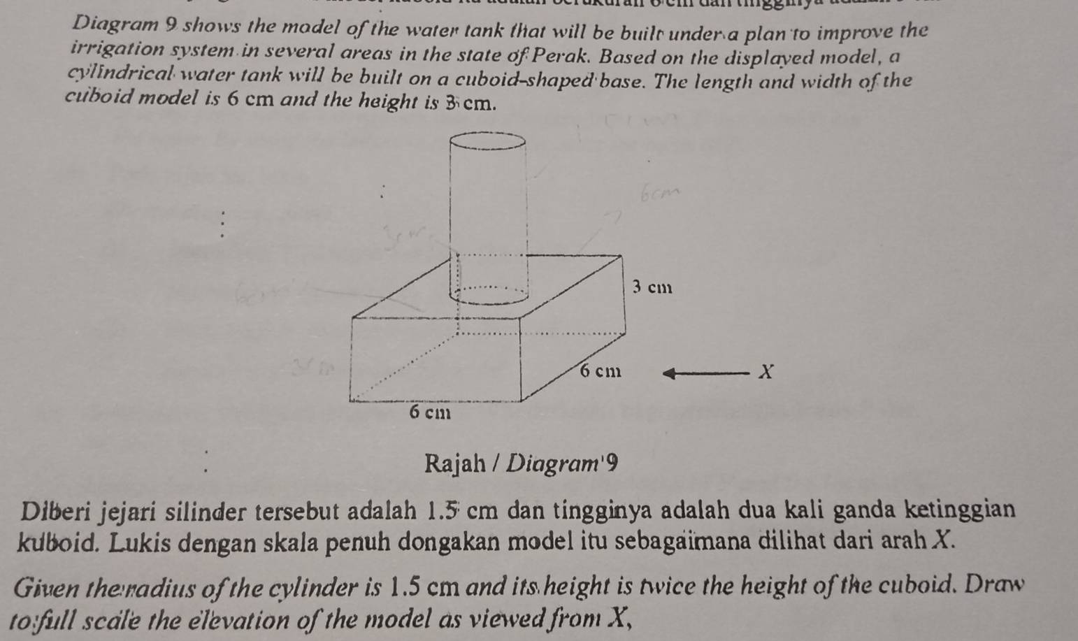 Diagram 9 shows the model of the water tank that will be built under a plan to improve the 
irrigation system in several areas in the state of Perak. Based on the displayed model, a 
cylindrical water tank will be built on a cuboid-shaped base. The length and width of the 
cuboid model is 6 cm and the height is 3 cm.
X
Rajah / Diagram'9 
Diberi jejari silinder tersebut adalah 1.5 cm dan tingginya adalah dua kali ganda ketinggian 
kuboid. Lukis dengan skala penuh dongakan model itu sebagaimana dilihat dari arah X. 
Given the radius of the cylinder is 1.5 cm and its height is twice the height of the cuboid. Draw 
to full scale the elevation of the model as viewed from X,