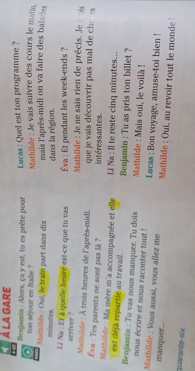 ÀLAGARE 
48 
Benjamin : Alors, ça y est, tu es prête pour 
Lucas : Quel est ton programme ? 
0 ton sejour en Italie ? Mathilde : Je vais suivre des cours le matin, 
Mathilde : Oui, le train part dans dix mais l'après-midi on va faire des balades 
minutes. 
dans la région. 
Li Na : Et à quelle heure est-ce que tu vas Éva : Et pendant les week-ends ? 
arriver ? 
Mathilde : Je ne sais rien de précis. Je crois 
Mathilde : À trois heures de l'après-midi. que je vais découvrir pas mal de choses 
Éva : Tes parents ne sont pas là ? intéressantes. 
Mathilde : Ma mère m'a accompagnée et elle Li Na : Il te reste cinq minutes... 
est déjà repartie au travail. Benjamin : Tu as pris ton billet ? 
Benjamin : Tu vas nous manquer. Tu dois Mathilde : Mais oui, le voilà ! 
nous écrire et nous raconter tout ! 
Mathilde : Vous aussi, vous allez me 
Lucas : Bon voyage, amuse-toi bien ! 
manquer... 
Mathilde : Oui, au revoir tout le monde ! 
quarante-six