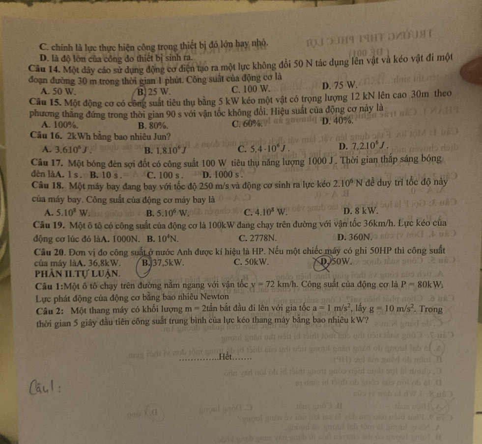 C. chính là lực thực hiện công trong thiết bị đó lớn hay nhỏ.
D. là độ lớn của công do thiết bị sinh ra.
Câu 14. Một dây cáo sử dụng động cơ điện tạo ra một lực không đồi 50 N tác dụng lên vật và kéo vật đi một
đoạn đường 30 m trong thời gian 1 phút. Công suất của động cơ là
A. 50 W. B. 25 W. C. 100 W. D. 75 W.
Câu 15. Một động cơ có công suất tiêu thụ bằng 5 kW kéo một vật có trọng lượng 12 kN lên cao 30m theo
phương thắng đứng trong thời gian 90 s với vận tốc không đổi. Hiệu suất của động cơ này là
A. 100%. B. 80%. C. 60%. D. 40%.
Câu 16. 2kWh bằng bao nhiêu Jun?
A. 3.610^6J. B. 1,8.10^6J C. 5,4· 10^6J. D. 7,2.10^6J.
Câu 17. Một bóng đèn sợi đốt có công suất 100 W tiêu thụ năng lượng 1000 J. Thời gian thắp sáng bóng
dèn làA. ls B. 10 s . C. 100 s . D. 1000 s .
Câu 18. Một máy bay đang bay với tốc độ 250 m/s và động cơ sinh ra lực kéo 2.10^6N đề duy trì tốc độ này
của máy bay. Công suất của động cơ máy bay là
A. 5.10^8W B. 5.10^6W. C. 4.10^8W. D. 8 kW.
Câu 19. Một ô tô có công suất của động cơ là 100kW đang chạy trên đường với vận tốc 36km/h. Lực kéo của
động cơ lúc đó làA. 1000N. B. 10^4N. C. 2778N. D. 360N.
Câu 20. Đơn vị đo công suất ở nước Anh được kí hiệu là HP. Nếu một chiếc máy có ghi 50HP thì công suất
của máy làA. 36,8kW. B. 37,5kW. C. 50kW. D50W
phần II.Tự luận.
Cầu 1:Một ố tô chạy trên đường nằm ngang với vận tốc v=72km/h 1. Công suất của động cơ là P=80kW.
Lực phát động của động cơ bằng bao nhiêu Newton
Câu 2: Một thang máy có khối lượng m=2that an bắt đầu đi lên với gia tốc a=1m/s^2 , lấy g=10m/s^2. Trong
thời gian 5 giây đầu tiên công suất trung bình của lực kéo thang máy bằng bao nhiêu kW?