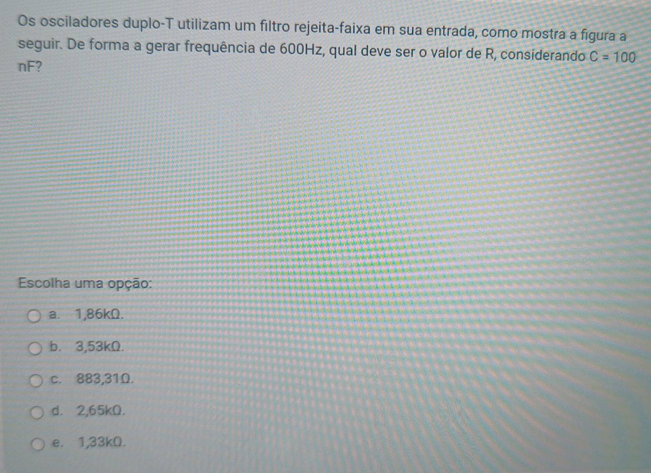 Os osciladores duplo-T utilizam um filtro rejeita-faixa em sua entrada, como mostra a figura a
seguir. De forma a gerar frequência de 600Hz, qual deve ser o valor de R, considerando C=100
nF?
Escolha uma opção:
a. 1,86kΩ.
b. 3,53kΩ.
c. 883,31Ω.
d. 2,65kΩ.
e. 1,33kΩ.