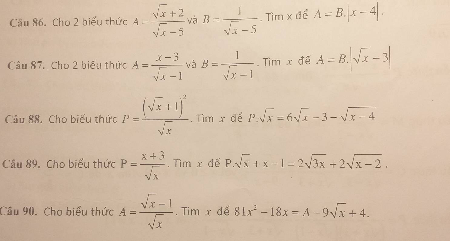 Cho 2 biểu thức A= (sqrt(x)+2)/sqrt(x)-5  và B= 1/sqrt(x)-5 . Tìm x để A=B.|x-4|. 
Câu 87. Cho 2 biểu thức A= (x-3)/sqrt(x)-1  và B= 1/sqrt(x)-1 . Tìm x để A=B.|sqrt(x)-3|
Câu 88. Cho biểu thức P=frac (sqrt(x)+1)^2sqrt(x). Tìm x để P.sqrt(x)=6sqrt(x)-3-sqrt(x-4)
Câu 89. Cho biểu thức P= (x+3)/sqrt(x) . Tìm x để P.sqrt(x)+x-1=2sqrt(3x)+2sqrt(x-2). 
Câu 90. Cho biểu thức A= (sqrt(x)-1)/sqrt(x) . Tìm x để 81x^2-18x=A-9sqrt(x)+4.