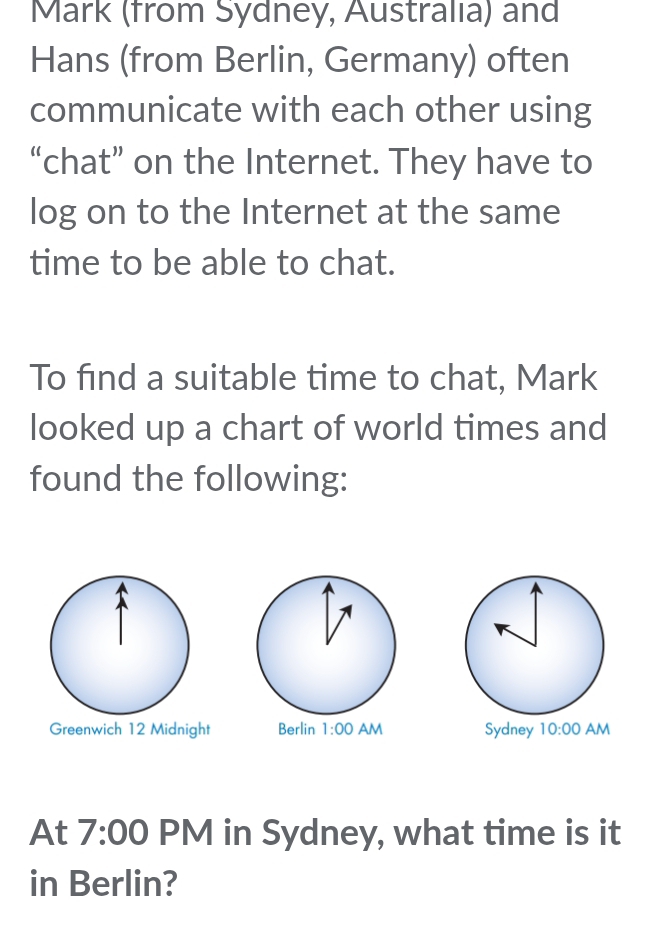 Mark (from Sydney, Australıa) and
Hans (from Berlin, Germany) often
communicate with each other using
“chat” on the Internet. They have to
log on to the Internet at the same
time to be able to chat.
To find a suitable time to chat, Mark
looked up a chart of world times and
found the following:
Greenwich 12 Midnight  
At 7:00 PM in Sydney, what time is it
in Berlin?