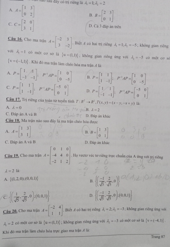 Tện nào sâu đây có trị riếng là lambda _1=1;lambda _2=2
A. A=beginbmatrix 1&3 0&2endbmatrix
B. B=beginbmatrix 2&3 0&1endbmatrix
C. C=beginbmatrix 2&0 3&1endbmatrix
D. Cả 3 đáp án trên
Câu 16. Cho ma trận A=beginbmatrix -2&3 3&-2endbmatrix. Biết A có hai trị riêng lambda _1=1;lambda _2=-5; không gian riêng
với lambda _1=1 có một cơ sở là  u=(1,1); không gian riêng ứng với lambda _2=-5 có một cơ sở
 v=(-1,1). Khi đó ma trận làm chéo hóa ma trận 4 là:
A. P=beginbmatrix 1&1 -1&-1endbmatrix ; □  P^(-1)AP=beginbmatrix 1&0 0&-5endbmatrix B. P=beginbmatrix 1&1 1&-1endbmatrix ;P^(-1)AP=beginbmatrix 1&0 0&-5endbmatrix
C. P=beginbmatrix 1&1 1&-1endbmatrix ;P^(-1)AP=beginbmatrix -5&0 0&1endbmatrix D. P=beginbmatrix 1&1 -1&-1endbmatrix ;P^(-1)AP=beginbmatrix -5&0 0&1endbmatrix
Câu 17. Trị riêng của toán tử tuyển tính T:R^2to R^2,T(x,y)=(x-y,-x+y)
A. lambda =0 là:
B. lambda =2
C. Đáp án A và B D. Đáp án khác
Câu 18. Ma trận nào sau đây là ma trận chéo hóa được
A. A=beginbmatrix 1&3 3&1endbmatrix B=beginbmatrix 1&3 0&1endbmatrix
B.
C. Đáp án A và B D. Đáp án khác
Câu 19. Cho ma trận A=beginbmatrix 0&1&0 -4&4&0 -2&1&2endbmatrix Họ vectơ véc tơ riêng trực chuẩn của A ứng với trị riêng
lambda =2 là:
A.  (1,2,0);(0,0,1)
B.  ( (-1)/sqrt(5) , 2/sqrt(5) ,0)
C.  ( 1/sqrt(5) , 2/sqrt(5) ,0);(0,0,1) D.  ( (-1)/sqrt(5) , 2/sqrt(5) ,0);(0,0,1)
Câu 20, Cho ma trận A=beginbmatrix -2&4 1&1endbmatrix. Biết A có hai trị riêng lambda _1=2;lambda _2=-3; không gian riêng ứng với
lambda _1=2 có một cơ sở là  u=(1,1); không gian riêng ứng với lambda _2=-3 có một cơ sở là  v=(-4,1) .
Khi đó ma trận làm chéo hóa trực giao ma trận 4 là:
Trang 87