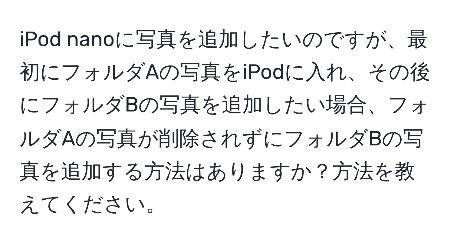 iPod nanoに写真を追加したいのですが、最初にフォルダAの写真をiPodに入れ、その後にフォルダBの写真を追加したい場合、フォルダAの写真が削除されずにフォルダBの写真を追加する方法はありますか？方法を教えてください。