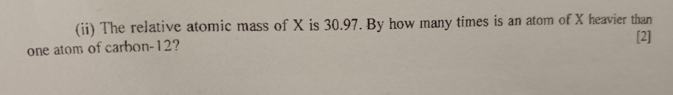 (ii) The relative atomic mass of X is 30.97. By how many times is an atom of X heavier than 
[2] 
one atom of carbon -12?