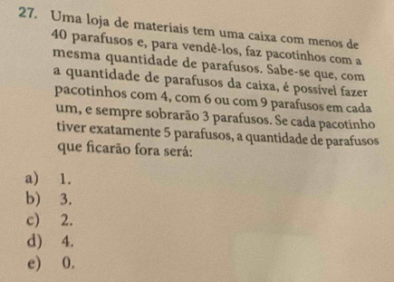 Uma loja de materiais tem uma caixa com menos de
40 parafusos e, para vendê-los, faz pacotinhos com a
mesma quantidade de parafusos. Sabe-se que, com
a quantidade de parafusos da caixa, é possível fazer
pacotinhos com 4, com 6 ou com 9 parafusos em cada
um, e sempre sobrarão 3 parafusos. Se cada pacotinho
tiver exatamente 5 parafusos, a quantidade de parafusos
que ficarão fora será:
a) 1.
b) 3.
c) 2.
d) 4.
e) 0.