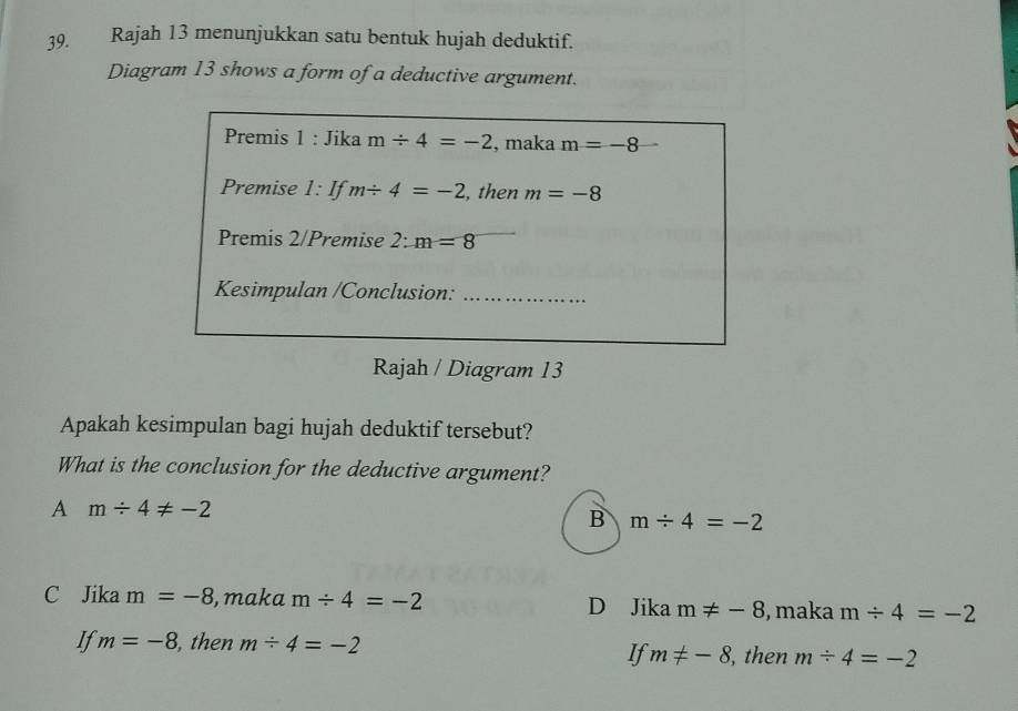 Rajah 13 menunjukkan satu bentuk hujah deduktif.
Diagram 13 shows a form of a deductive argument.
Premis 1 : Jika m/ 4=-2 , maka m=-8
Premise 1: If m/ 4=-2 , then m=-8
Premis 2/Premise 2: m=8
Kesimpulan /Conclusion:_
Rajah / Diagram 13
Apakah kesimpulan bagi hujah deduktif tersebut?
What is the conclusion for the deductive argument?
A m/ 4!= -2
B m/ 4=-2
C Jika m=-8 , maka m/ 4=-2 D Jika m!= -8 , maka m/ 4=-2
If m=-8 , then m/ 4=-2
If m!= -8 , then m/ 4=-2