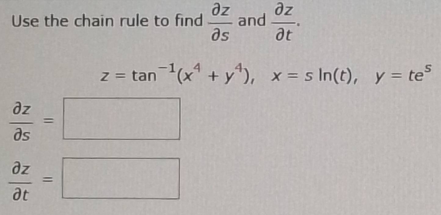 Use the chain rule to find  partial z/partial s  and  partial z/partial t .
z=tan^(-1)(x^4+y^4), x=sin (t), y=te^5
 partial z/partial s =□
 partial z/partial t =□