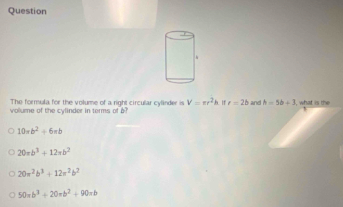 Question
The formula for the volume of a right circular cylinder is V=π r^2h. If r=2b and h=5b+3 what is the
volume of the cylinder in terms of b?
10π b^2+6π b
20π b^3+12π b^2
20π^2b^3+12π^2b^2
50π b^3+20π b^2+90π b