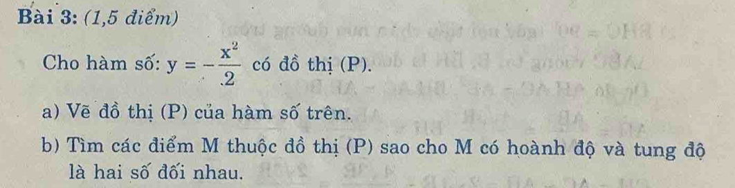 (1,5 điểm) 
Cho hàm số: y=- x^2/2  có đồ thị (P). 
a) Vẽ đồ thị (P) của hàm số trên. 
b) Tìm các điểm M thuộc đồ thị (P) sao cho M có hoành độ và tung độ 
là hai số đối nhau.