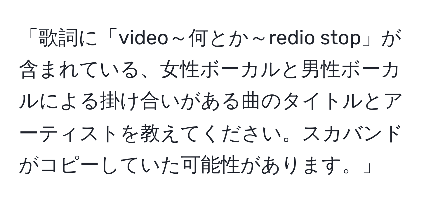 「歌詞に「video～何とか～redio stop」が含まれている、女性ボーカルと男性ボーカルによる掛け合いがある曲のタイトルとアーティストを教えてください。スカバンドがコピーしていた可能性があります。」