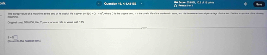 ork Question 16. 4.1.43-BE HW Score: 65.63%, 10.5 of 16 points Save 
Points: 0 of 1 
The scrap value of a machine at the end of its useful life is given by S(n)=C(1-r)^n , where C is the original cost, n is the useful life of the machine in years, and r is the constant annual percentage of value lost. Find the scrap value of the following 
machine. 
Onginal cost, $60,000; life, 7 years; annual rate of value lost, 13%
s=s□
(Round to the nearest cent.)