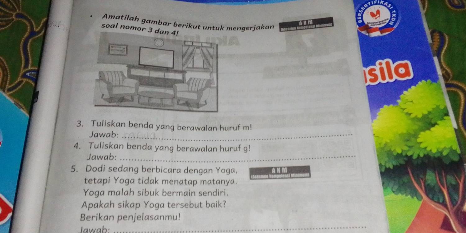 Amatilah gambar berikut untuk mengerjakan 
soal nomor 3 da 
sila 
3. Tuliskan benda yang berawalan huruf m! 
Jawab:_ 
4. Tuliskan benda yang berawalan huruf g! 
Jawab:_ 
5. Dodi sedang berbicara dengan Yoga, 
tetapi Yoga tidak menatap matanya. 
Yoga malah sibuk bermain sendiri. 
Apakah sikap Yoga tersebut baik? 
Berikan penjelasanmu! 
Jawab: 
_