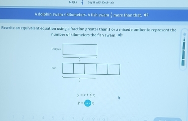  1/8  Sty It with Decimals 
A dolphin swam x kilometers. A fish swam  1/1  more than that, 9
Rewrite an equivalent equation using a fraction greater than 1 or a mixed number to represent the 
number of kilometers the fish swam. 
Delph s 
Fish
y=x+ 2/3 x
y=cos x
4 σ 9