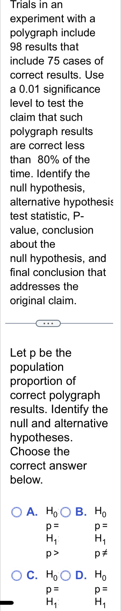 Trials in an
experiment with a
polygraph include
98 results that
include 75 cases of
correct results. Use
a 0.01 significance
level to test the
claim that such
polygraph results
are correct less
than 80% of the
time. Identify the
null hypothesis,
alternative hypothesis
test statistic, P -
value, conclusion
about the
null hypothesis, and
final conclusion that
addresses the
original claim.
Let p be the
population
proportion of
correct polygraph
results. Identify the
null and alternative
hypotheses.
Choose the
correct answer
below.
A. H_0O B. H_0
p=
p=
H_1
H_1
p>
p!=
C. H_0O D. H_0
p=
p=
H_1
H_1