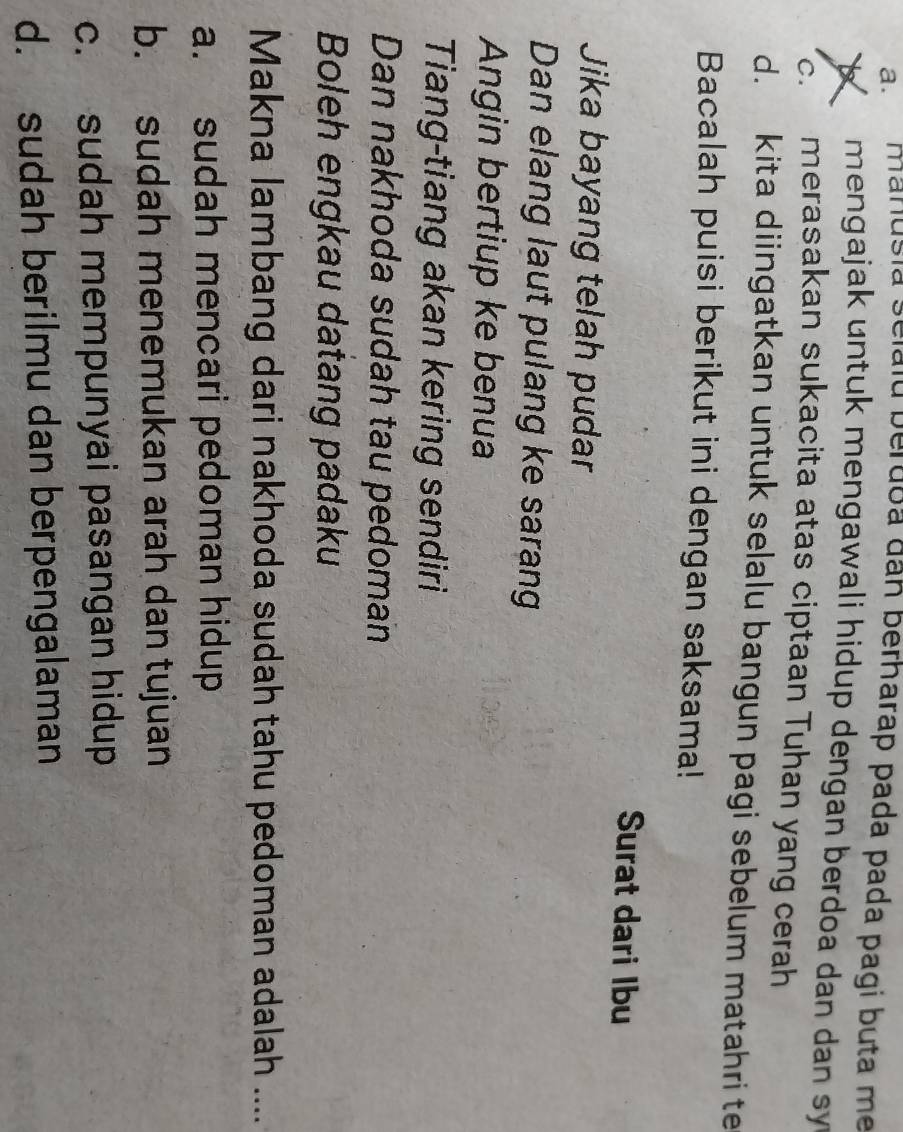 a. manusia selaid berdoa dan berharap pada pada pagí buta me
mengajak untuk mengawali hidup dengan berdoa dan dan sy
c. merasakan sukacita atas ciptaan Tuhan yang cerah
d. kita diingatkan untuk selalu bangun pagi sebelum matahri te
Bacalah puisi berikut ini dengan saksama!
Surat dari Ibu
Jika bayang telah pudar
Dan elang laut pulang ke sarang
Angin bertiup ke benua
Tiang-tiang akan kering sendiri
Dan nakhoda sudah tau pedoman
Boleh engkau datang padaku
Makna lambang dari nakhoda sudah tahu pedoman adalah ....
a. sudah mencari pedoman hidup
b. sudah menemukan arah dan tujuan
c. sudah mempunyai pasangan hidup
d. sudah berilmu dan berpengalaman