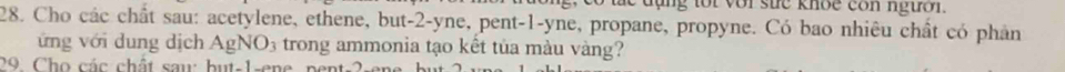 ng tor vor sue knoe con ngườr. 
28. Cho các chất sau: acetylene, ethene, but -2 -yne, pent -1 -yne, propane, propyne. Có bao nhiêu chất có phản 
ứng với dung dịch AgNO: 3 trong ammonia tạo kết tủa màu vàng? 
29 Cho các chất sau: but- 1 -ene pen