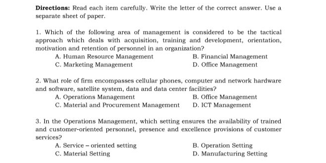 Directions: Read each item carefully. Write the letter of the correct answer. Use a
separate sheet of paper.
1. Which of the following area of management is considered to be the tactical
approach which deals with acquisition, training and development, orientation,
motivation and retention of personnel in an organization?
A. Human Resource Management B. Financial Management
C. Marketing Management D. Office Management
2. What role of firm encompasses cellular phones, computer and network hardware
and software, satellite system, data and data center facilities?
A. Operations Management B. Office Management
C. Material and Procurement Management D. ICT Management
3. In the Operations Management, which setting ensures the availability of trained
and customer-oriented personnel, presence and excellence provisions of customer
services?
A. Service - oriented setting B. Operation Setting
C. Material Setting D. Manufacturing Setting