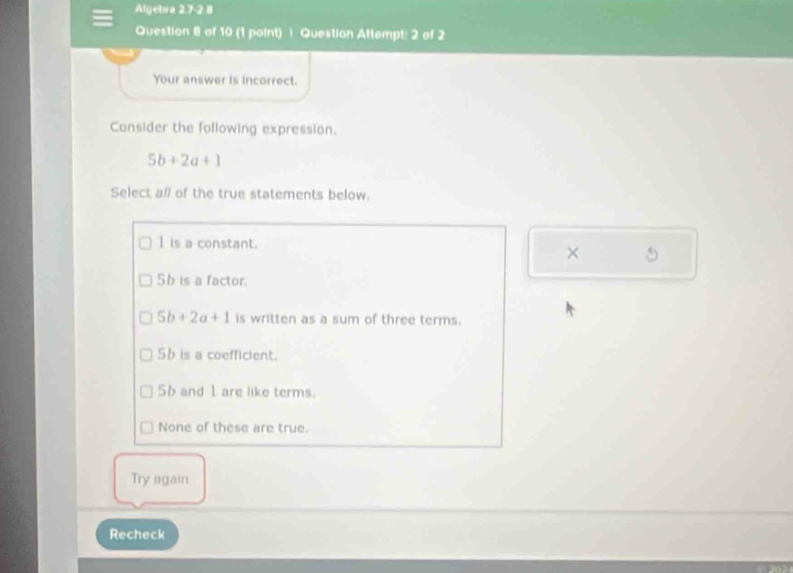 Algebra 27-2 8
Question 8 of 10 (1 point)] Question Attempt: 2 of 2
Your answer is incorrect.
Consider the following expression.
5b+2a+1
Select a/ of the true statements below.
1 is a constant.
× 5
56 is a factor.
5b+2a+1 is written as a sum of three terms.
Sb is a coefficient.
56 and 1 are like terms.
None of these are true.
Try again
Recheck