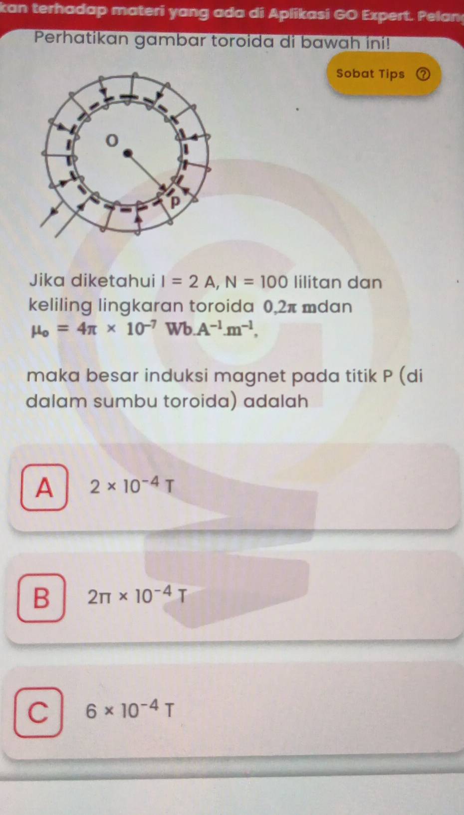 kan terhadap materi yang ada di Aplikasi GO Expert. Pelan
Perhatikan gambar toroida di bawah ini!
Sobat Tips
Jika diketahui I=2A, N=100 lilitan dan
keliling lingkaran toroida 0,2π mdan
mu _o=4π * 10^(-7) Wb A^(-1).m^(-1). 
maka besar induksi magnet pada titik P (di
dalam sumbu toroida) adalah
A 2* 10^(-4)T
B 2π * 10^(-4)T
C 6* 10^(-4)T