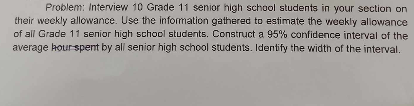 Problem: Interview 10 Grade 11 senior high school students in your section on 
their weekly allowance. Use the information gathered to estimate the weekly allowance 
of all Grade 11 senior high school students. Construct a 95% confidence interval of the 
average hour spent by all senior high school students. Identify the width of the interval.