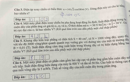 Điện áp xoay chiều có biểu thức u=141sqrt(2)cos 100 ant (V). Dòng điện này có chu kì bằn 
bao nhiêu s? 
Đáp án: 
Câu 4. Một máy phát điện xoay chiều ba pha đang hoạt động ôn định. Suất điện động trong ba 
cuộn dây của phần ứng có giá trị eị, e₂ và eị. Ở thời điểm mà 
trị cực đại của c: là bao nhiều V? (Kết quả làm tròn sau dầu phẩy một chữ thập phần) e_1=30 V thì |e_2-e_3|=30V. Gi 
Đáp án: 4 
Câu 5. Khung dây kim loại phẳng có diện tích S=40cm^2 , có 
với tốc độ 3000 vòng/phút quanh quanh trục vuông gốc với đường sức của một từ trường đều N=1000 vòng dây, quay đề
B=0,01 (T) ). Suất điện động cảm ứng xuất hiện trong khung dây có trị hiệu dụng bằng bao 
nhiêu V? (Kết quả làm tròn sau đầu phẩy một chữ thập phân) 
Đáp án: 
Câu 6. Một máy phát điện có phần cảm gồm hai cặp cực và phần ứng gồm bốn cuộn đây mã 
tối tiếp. Suất điện động hiệu dụng của máy là 400 V và tần số 50 Hz. Cho biết từ thông cực ở 
qua mỗi vòng dây là 5 mWb. Tính số vòng dây của mỗi cuộn dây trong phần ứng. 
Đáp án: