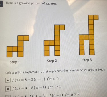 Here is a growing pattern of squares:
Step 1 Step 2 Step 3
Select all the expressions that represent the number of squares in Step n
A f(n)=8+3(n-1) for n≥ 1
B f(n)=3+8(n-1) for ≥ 1
f(1)-8f(n)=3+f(n-1) for n≥ 2