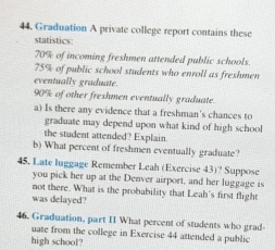 Graduation A private college report contains these 
statistics:
70% of incoming freshmen attended public schools.
75% of public school students who enroll as freshmen 
eventually graduate.
90% of other freshmen eventually graduate. 
a) Is there any evidence that a freshman's chances to 
graduate may depend upon what kind of high school 
the student attended? Explain 
b) What percent of freshmen eventually graduate? 
45. Late luggage Remember Leah (Exercise 43)? Suppose 
you pick her up at the Denver airport, and her luggage is 
not there. What is the probability that Leah's first flight 
was delayed? 
46. Graduation, part II What percent of students who grad 
uate from the college in Exercise 44 attended a public 
high school?