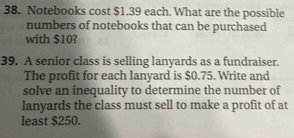 Notebooks cost $1.39 each. What are the possible 
numbers of notebooks that can be purchased 
with $10? 
39. A senior class is selling lanyards as a fundraiser. 
The profit for each lanyard is $0.75. Write and 
solve an inequality to determine the number of 
lanyards the class must sell to make a profit of at 
least $250.